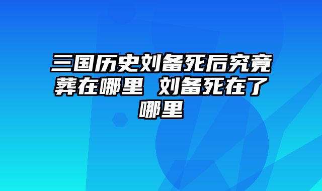 三国历史刘备死后究竟葬在哪里 刘备死在了哪里