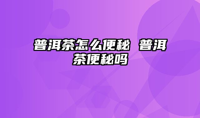 普洱茶怎么便秘 普洱茶便秘吗