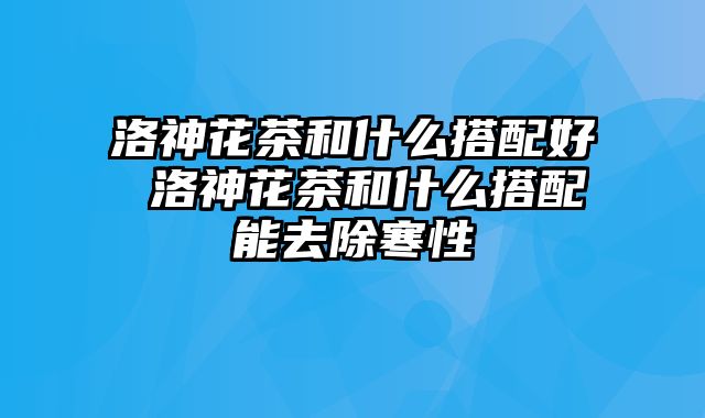 洛神花茶和什么搭配好 洛神花茶和什么搭配能去除寒性