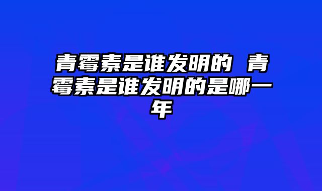 青霉素是谁发明的 青霉素是谁发明的是哪一年