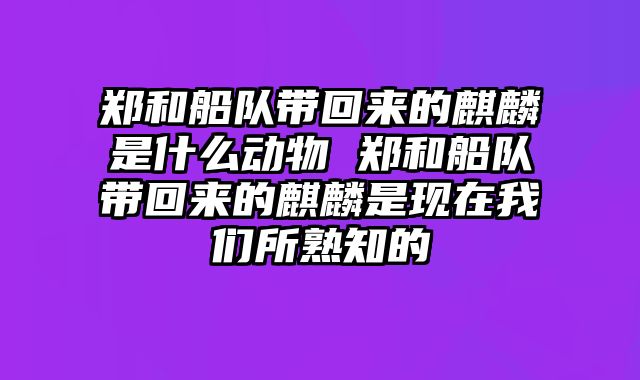 郑和船队带回来的麒麟是什么动物 郑和船队带回来的麒麟是现在我们所熟知的