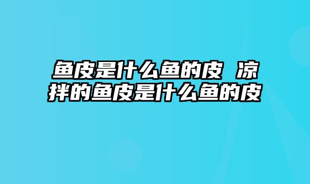 鱼皮是什么鱼的皮 凉拌的鱼皮是什么鱼的皮
