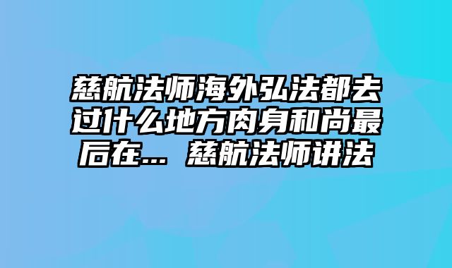慈航法师海外弘法都去过什么地方肉身和尚最后在... 慈航法师讲法