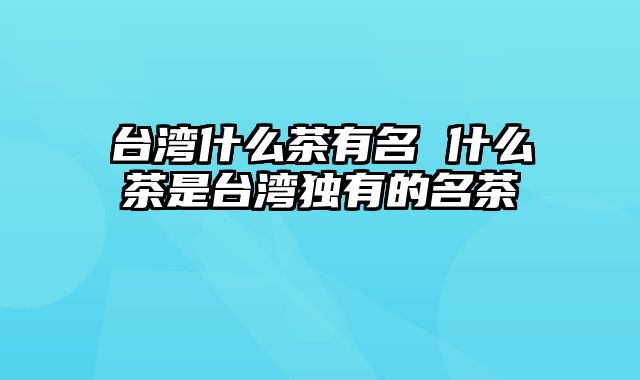 台湾什么茶有名 什么茶是台湾独有的名茶