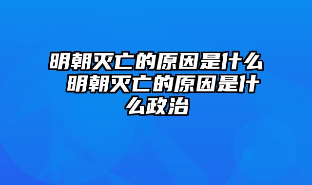 明朝灭亡的原因是什么 明朝灭亡的原因是什么政治