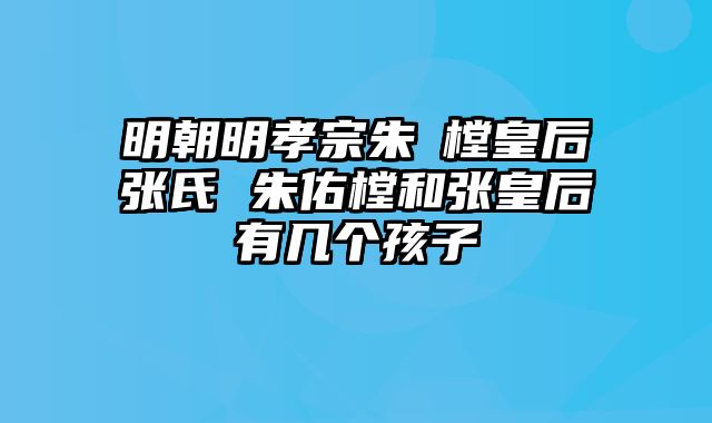 明朝明孝宗朱祐樘皇后张氏 朱佑樘和张皇后有几个孩子