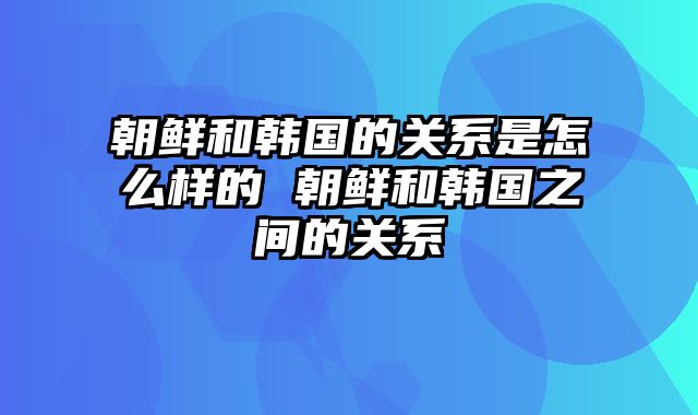 朝鲜和韩国的关系是怎么样的 朝鲜和韩国之间的关系