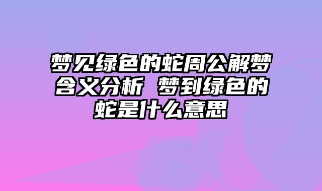梦见绿色的蛇周公解梦含义分析 梦到绿色的蛇是什么意思