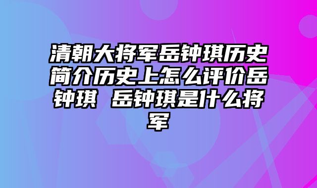 清朝大将军岳钟琪历史简介历史上怎么评价岳钟琪 岳钟琪是什么将军