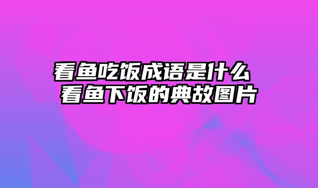 看鱼吃饭成语是什么 看鱼下饭的典故图片