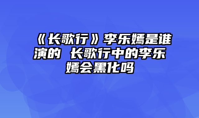 《长歌行》李乐嫣是谁演的 长歌行中的李乐嫣会黑化吗