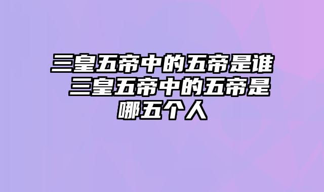 三皇五帝中的五帝是谁 三皇五帝中的五帝是哪五个人