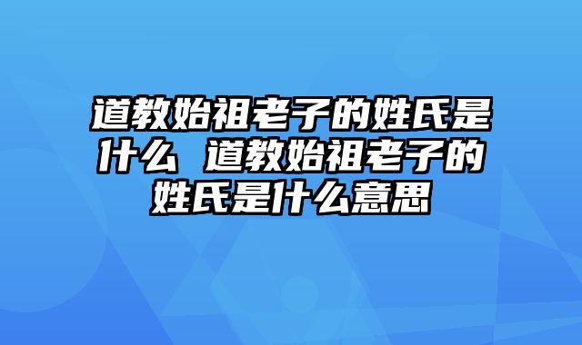 道教始祖老子的姓氏是什么 道教始祖老子的姓氏是什么意思