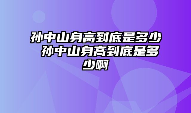 孙中山身高到底是多少 孙中山身高到底是多少啊