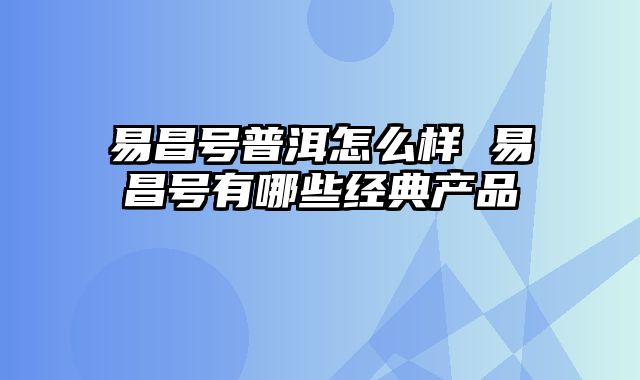 易昌号普洱怎么样 易昌号有哪些经典产品