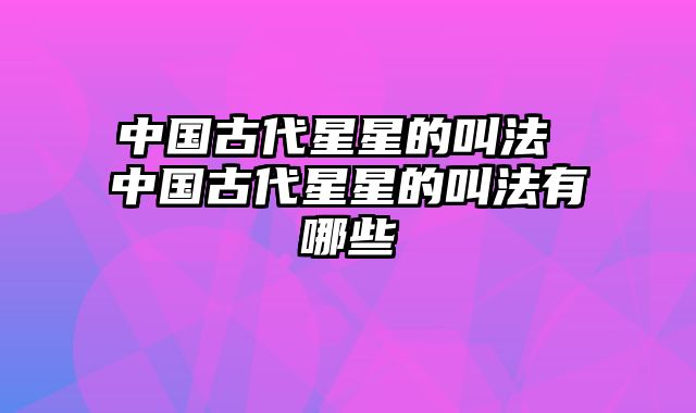 中国古代星星的叫法 中国古代星星的叫法有哪些