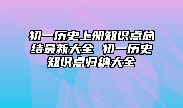 初一历史上册知识点总结最新大全 初一历史知识点归纳大全