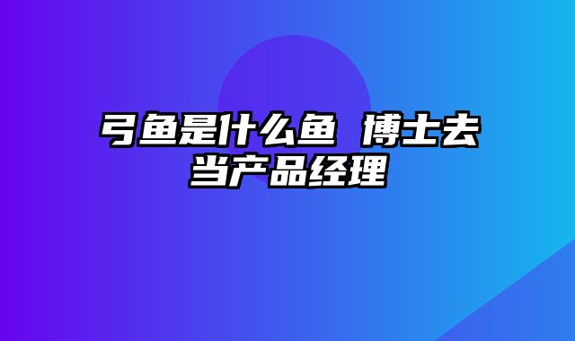 弓鱼是什么鱼 博士去当产品经理