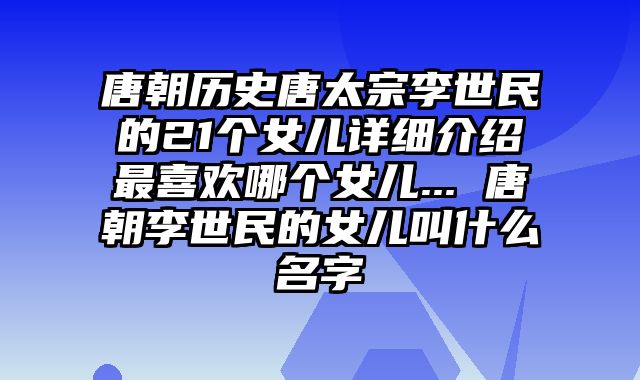 唐朝历史唐太宗李世民的21个女儿详细介绍最喜欢哪个女儿... 唐朝李世民的女儿叫什么名字