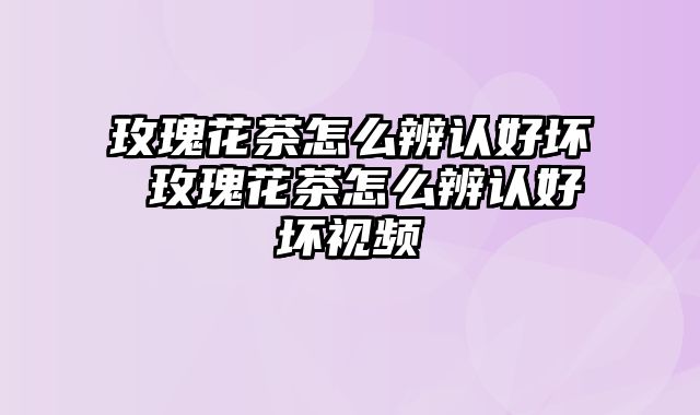 玫瑰花茶怎么辨认好坏 玫瑰花茶怎么辨认好坏视频
