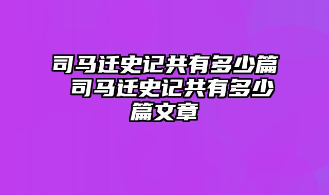 司马迁史记共有多少篇 司马迁史记共有多少篇文章