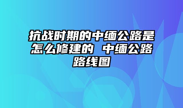 抗战时期的中缅公路是怎么修建的 中缅公路路线图