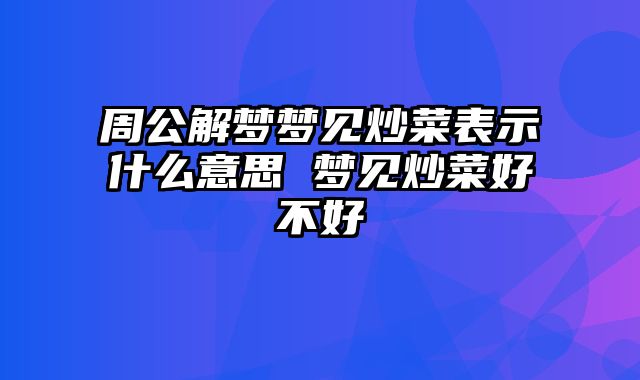 周公解梦梦见炒菜表示什么意思 梦见炒菜好不好