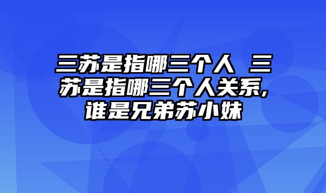 三苏是指哪三个人 三苏是指哪三个人关系,谁是兄弟苏小妹