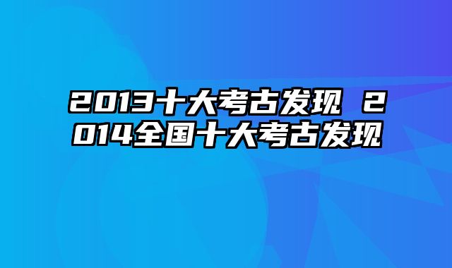 2013十大考古发现 2014全国十大考古发现