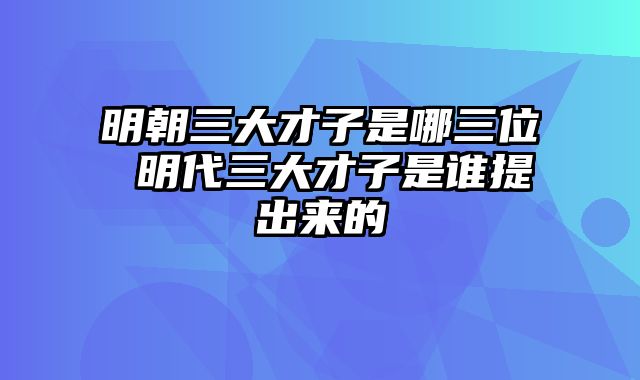 明朝三大才子是哪三位 明代三大才子是谁提出来的
