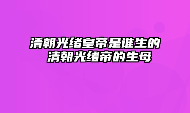 清朝光绪皇帝是谁生的 清朝光绪帝的生母