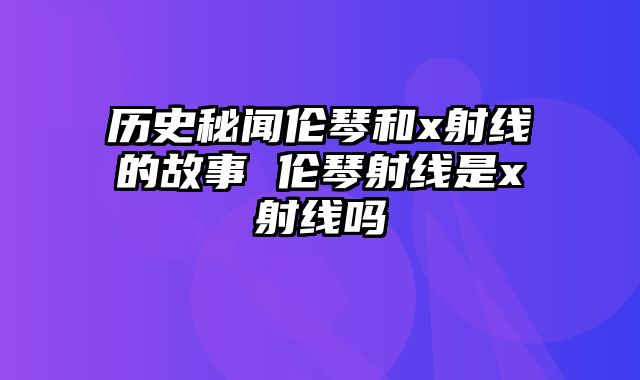 历史秘闻伦琴和x射线的故事 伦琴射线是x射线吗