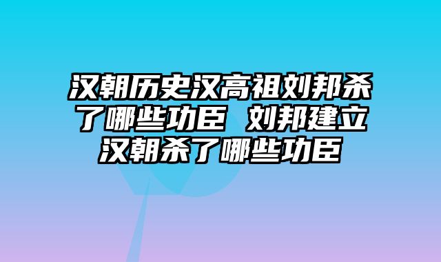 汉朝历史汉高祖刘邦杀了哪些功臣 刘邦建立汉朝杀了哪些功臣