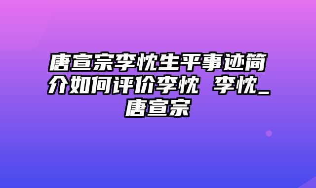 唐宣宗李忱生平事迹简介如何评价李忱 李忱_唐宣宗