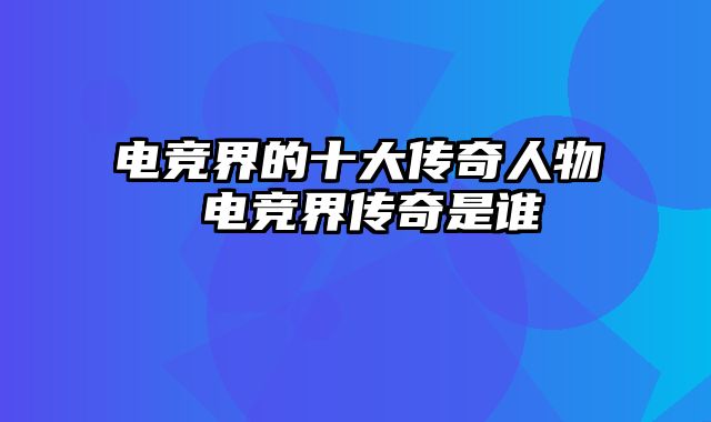 电竞界的十大传奇人物 电竞界传奇是谁