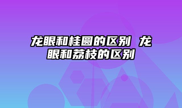 龙眼和桂圆的区别 龙眼和荔枝的区别