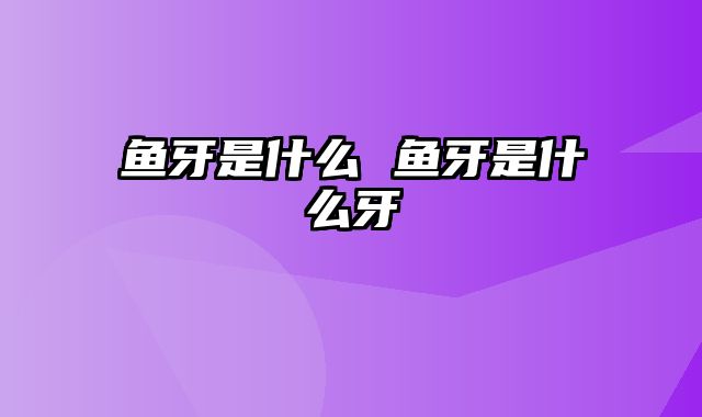 鱼牙是什么 鱼牙是什么牙