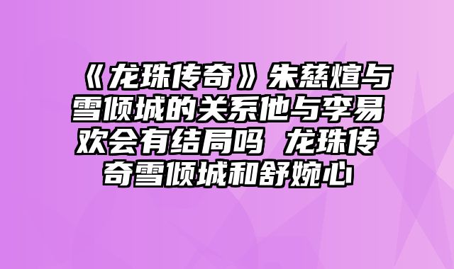 《龙珠传奇》朱慈煊与雪倾城的关系他与李易欢会有结局吗 龙珠传奇雪倾城和舒婉心