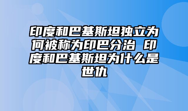 印度和巴基斯坦独立为何被称为印巴分治 印度和巴基斯坦为什么是世仇