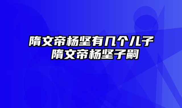 隋文帝杨坚有几个儿子 隋文帝杨坚子嗣