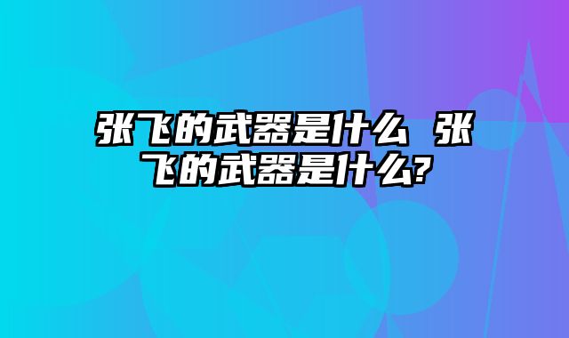 张飞的武器是什么 张飞的武器是什么?