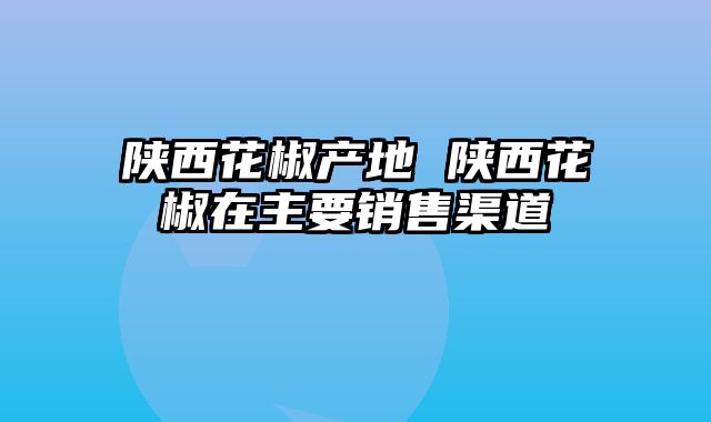 陕西花椒产地 陕西花椒在主要销售渠道