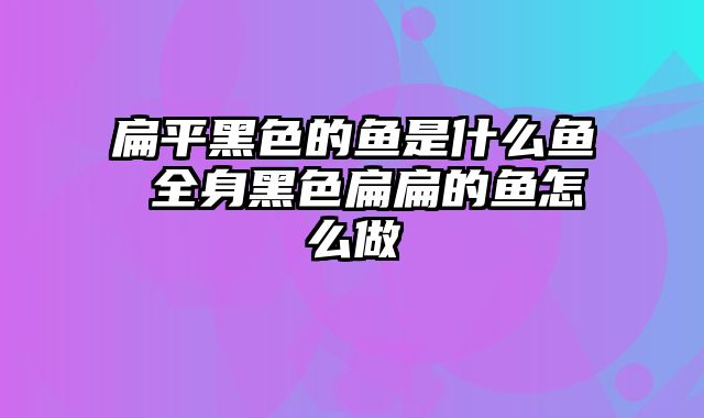 扁平黑色的鱼是什么鱼 全身黑色扁扁的鱼怎么做