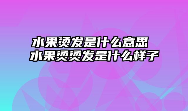 水果烫发是什么意思 水果烫烫发是什么样子