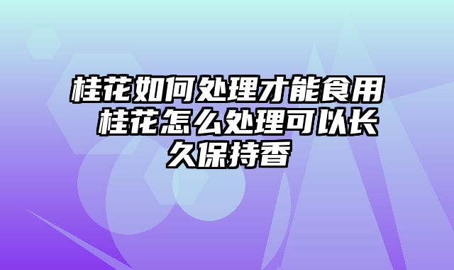 桂花如何处理才能食用 桂花怎么处理可以长久保持香
