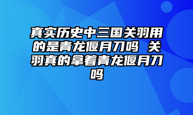 真实历史中三国关羽用的是青龙偃月刀吗 关羽真的拿着青龙偃月刀吗