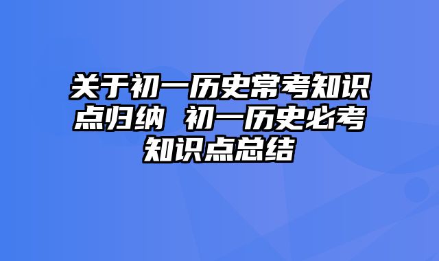 关于初一历史常考知识点归纳 初一历史必考知识点总结