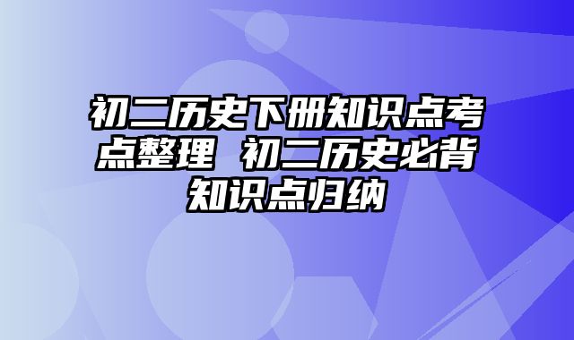 初二历史下册知识点考点整理 初二历史必背知识点归纳
