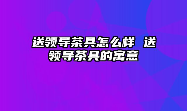 送领导茶具怎么样 送领导茶具的寓意