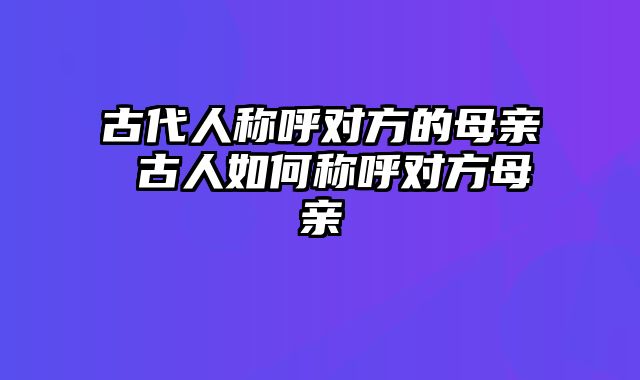 古代人称呼对方的母亲 古人如何称呼对方母亲